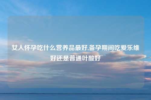 女人怀孕吃什么营养品最好,备孕期间吃爱乐维好还是普通叶酸好