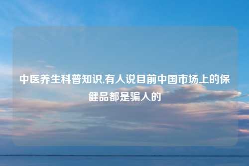 中医养生科普知识,有人说目前中国市场上的保健品都是骗人的
