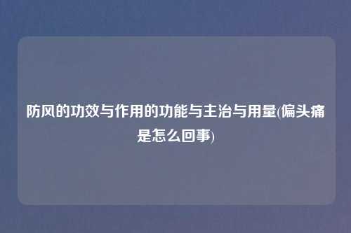 防风的功效与作用的功能与主治与用量(偏头痛是怎么回事)