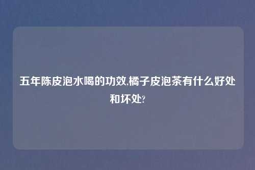 五年陈皮泡水喝的功效,橘子皮泡茶有什么好处和坏处?