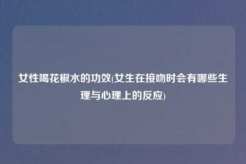 女性喝花椒水的功效(女生在接吻时会有哪些生理与心理上的反应)