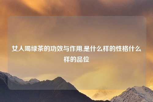 女人喝绿茶的功效与作用,是什么样的性格什么样的品位
