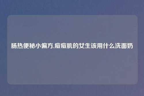 肠热便秘小偏方,痘痘肌的女生该用什么洗面奶
