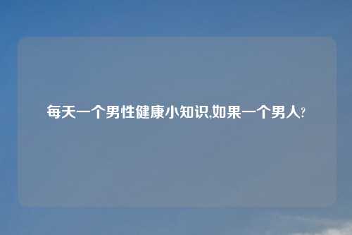 每天一个男性健康小知识,如果一个男人?