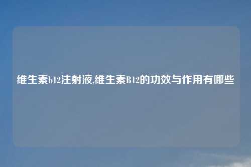 维生素b12注射液,维生素B12的功效与作用有哪些