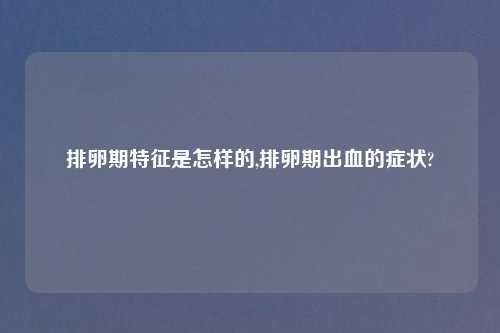 排卵期特征是怎样的,排卵期出血的症状?