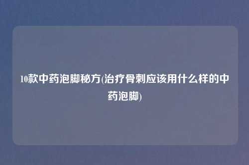 10款中药泡脚秘方(治疗骨刺应该用什么样的中药泡脚)