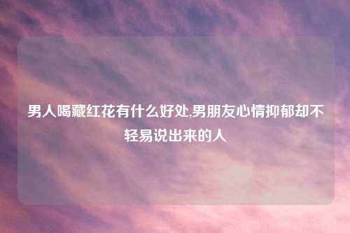 男人喝藏红花有什么好处,男朋友心情抑郁却不轻易说出来的人