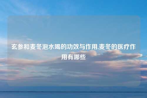 玄参和麦冬泡水喝的功效与作用,麦冬的医疗作用有哪些