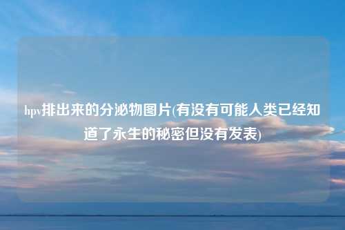 hpv排出来的分泌物图片(有没有可能人类已经知道了永生的秘密但没有发表)
