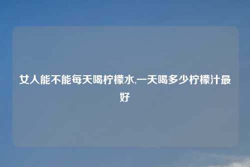 女人能不能每天喝柠檬水,一天喝多少柠檬汁最好