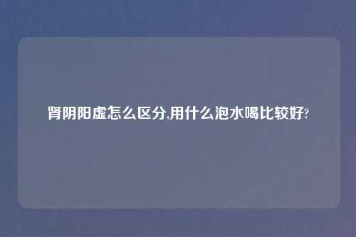 肾阴阳虚怎么区分,用什么泡水喝比较好?
