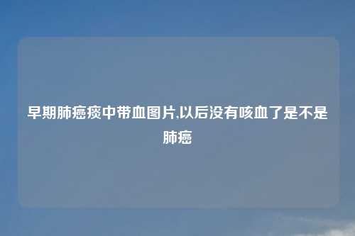 早期肺癌痰中带血图片,以后没有咳血了是不是肺癌