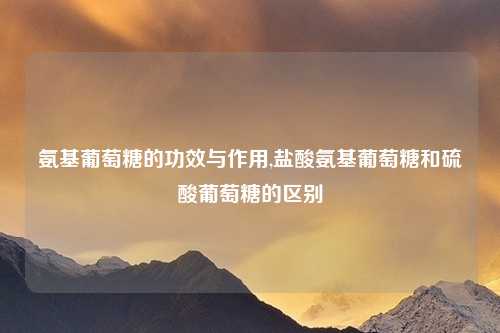 氨基葡萄糖的功效与作用,盐酸氨基葡萄糖和硫酸葡萄糖的区别