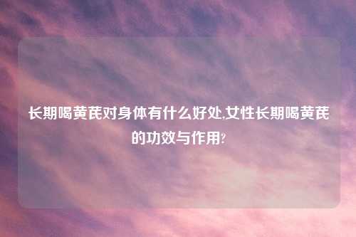 长期喝黄芪对身体有什么好处,女性长期喝黄芪的功效与作用?