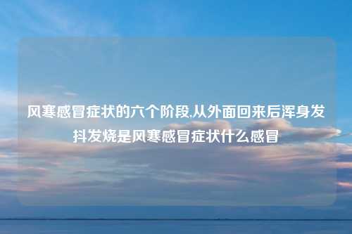风寒感冒症状的六个阶段,从外面回来后浑身发抖发烧是风寒感冒症状什么感冒