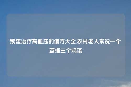 鹅蛋治疗高血压的偏方大全,农村老人常说一个茧蛹三个鸡蛋