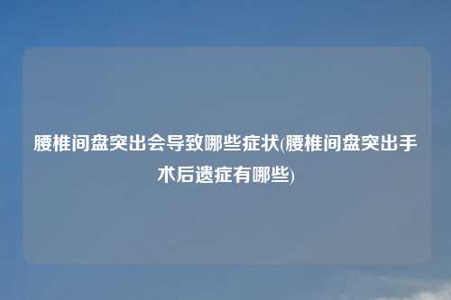腰椎间盘突出会导致哪些症状(腰椎间盘突出手术后遗症有哪些)
