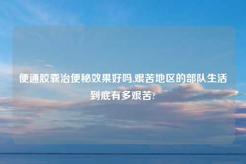 便通胶囊治便秘效果好吗,艰苦地区的部队生活到底有多艰苦?