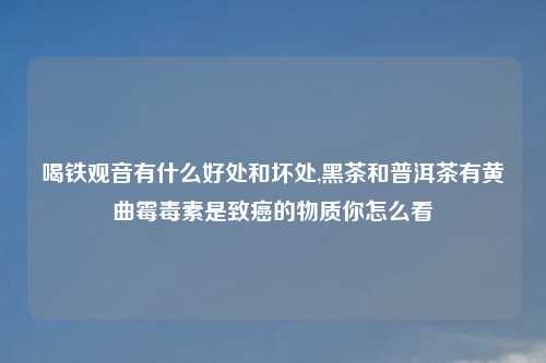 喝铁观音有什么好处和坏处,黑茶和普洱茶有黄曲霉毒素是致癌的物质你怎么看