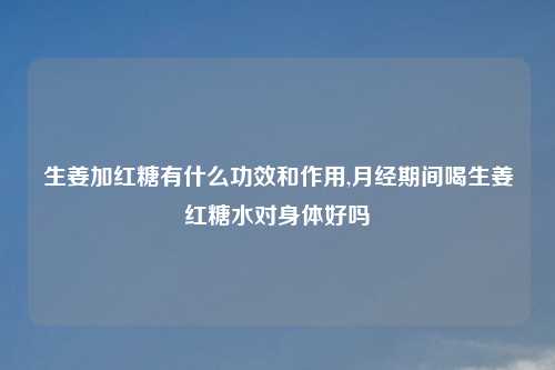 生姜加红糖有什么功效和作用,月经期间喝生姜红糖水对身体好吗