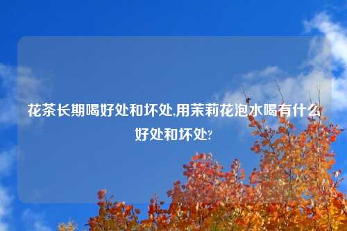花茶长期喝好处和坏处,用茉莉花泡水喝有什么好处和坏处?