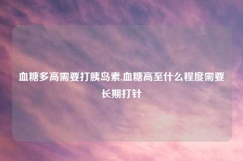 血糖多高需要打胰岛素,血糖高至什么程度需要长期打针