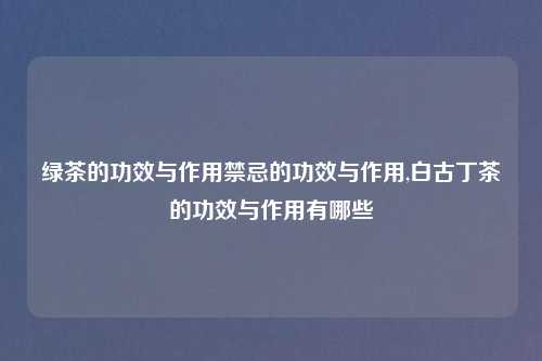 绿茶的功效与作用禁忌的功效与作用,白古丁茶的功效与作用有哪些