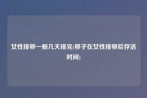 女性排卵一般几天排完(卵子在女性排卵后存活时间)