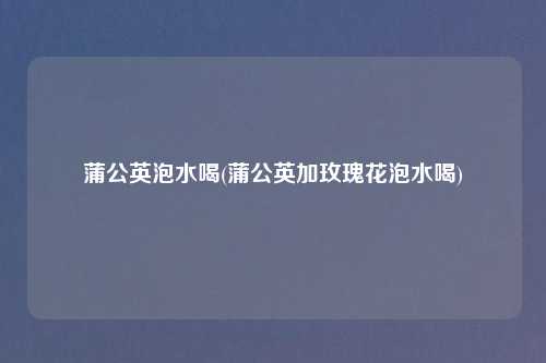 蒲公英泡水喝(蒲公英加玫瑰花泡水喝)