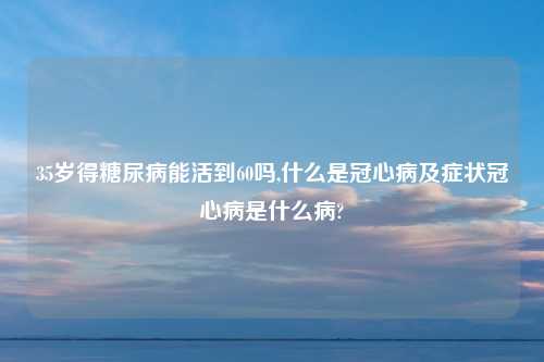 35岁得糖尿病能活到60吗,什么是冠心病及症状冠心病是什么病?