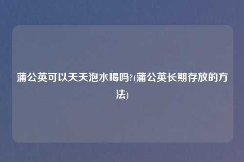 蒲公英可以天天泡水喝吗?(蒲公英长期存放的方法)