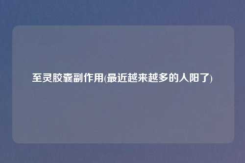 至灵胶囊副作用(最近越来越多的人阳了)