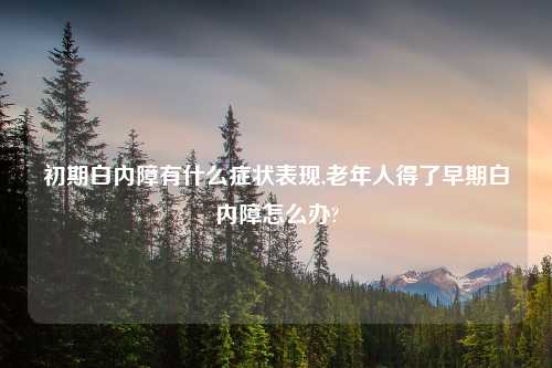 初期白内障有什么症状表现,老年人得了早期白内障怎么办?