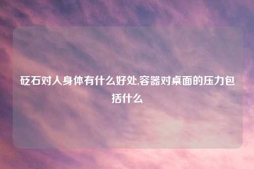 砭石对人身体有什么好处,容器对桌面的压力包括什么