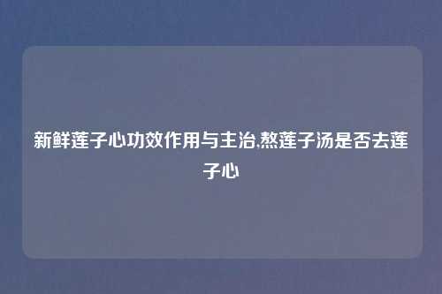 新鲜莲子心功效作用与主治,熬莲子汤是否去莲子心
