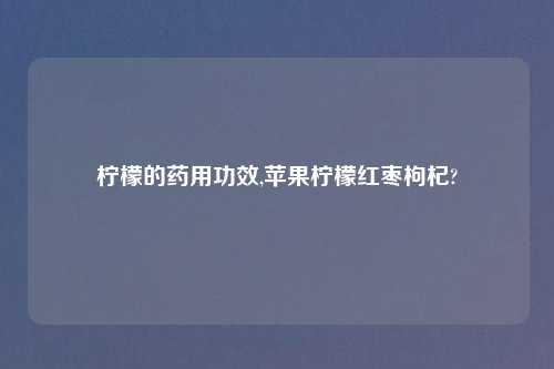 柠檬的药用功效,苹果柠檬红枣枸杞?