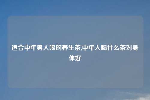 适合中年男人喝的养生茶,中年人喝什么茶对身体好