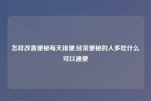 怎样改善便秘每天排便,经常便秘的人多吃什么可以通便
