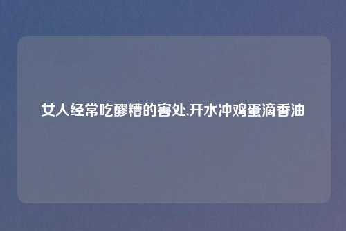 女人经常吃醪糟的害处,开水冲鸡蛋滴香油