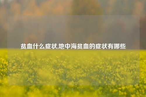 贫血什么症状,地中海贫血的症状有哪些