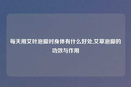 每天用艾叶泡脚对身体有什么好处,艾草泡脚的功效与作用