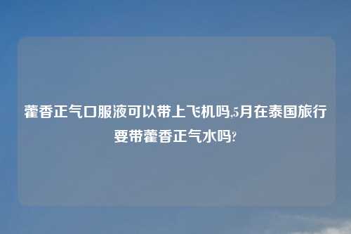 藿香正气口服液可以带上飞机吗,5月在泰国旅行要带藿香正气水吗?