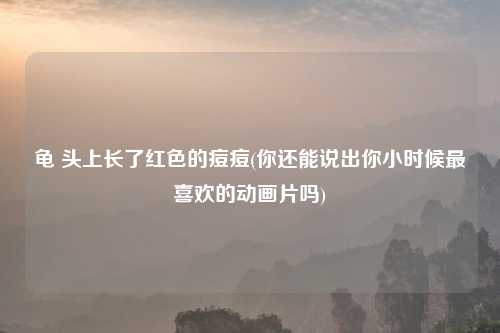 龟 头上长了红色的痘痘(你还能说出你小时候最喜欢的动画片吗)