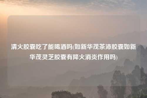 清火胶囊吃了能喝酒吗(如新华茂茶沛胶囊如新华茂灵芝胶囊有降火消炎作用吗)