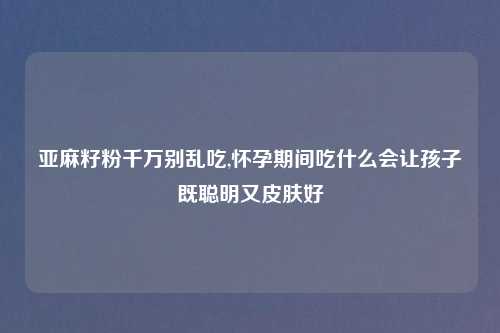 亚麻籽粉千万别乱吃,怀孕期间吃什么会让孩子既聪明又皮肤好