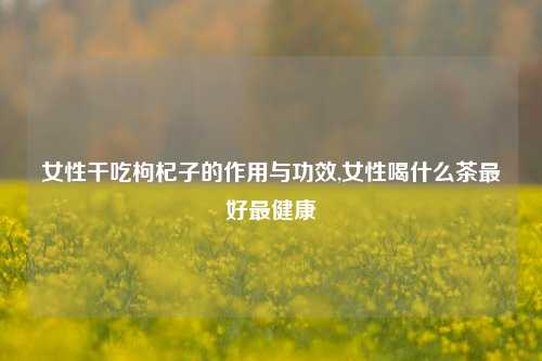 女性干吃枸杞子的作用与功效,女性喝什么茶最好最健康