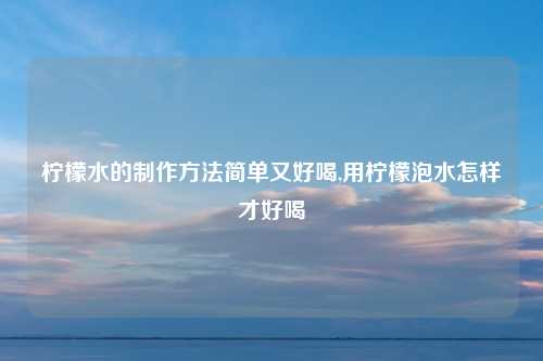 柠檬水的制作方法简单又好喝,用柠檬泡水怎样才好喝