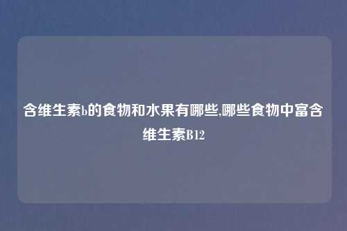 含维生素b的食物和水果有哪些,哪些食物中富含维生素B12