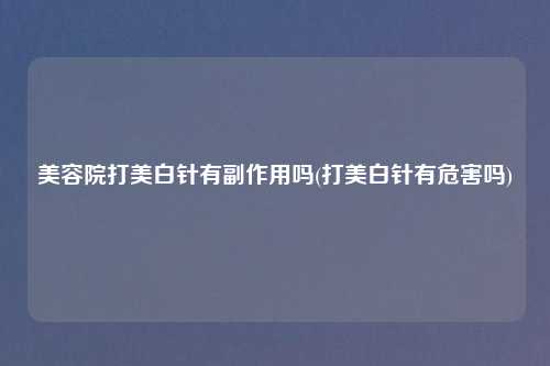 美容院打美白针有副作用吗(打美白针有危害吗)